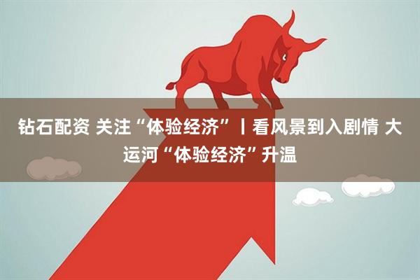 钻石配资 关注“体验经济”丨看风景到入剧情 大运河“体验经济”升温