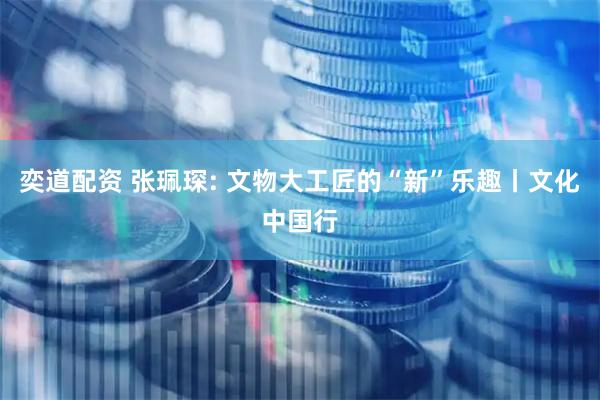 奕道配资 张珮琛: 文物大工匠的“新”乐趣丨文化中国行